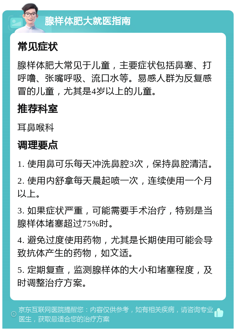 腺样体肥大就医指南 常见症状 腺样体肥大常见于儿童，主要症状包括鼻塞、打呼噜、张嘴呼吸、流口水等。易感人群为反复感冒的儿童，尤其是4岁以上的儿童。 推荐科室 耳鼻喉科 调理要点 1. 使用鼻可乐每天冲洗鼻腔3次，保持鼻腔清洁。 2. 使用内舒拿每天晨起喷一次，连续使用一个月以上。 3. 如果症状严重，可能需要手术治疗，特别是当腺样体堵塞超过75%时。 4. 避免过度使用药物，尤其是长期使用可能会导致抗体产生的药物，如文适。 5. 定期复查，监测腺样体的大小和堵塞程度，及时调整治疗方案。