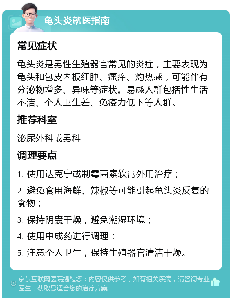 龟头炎就医指南 常见症状 龟头炎是男性生殖器官常见的炎症，主要表现为龟头和包皮内板红肿、瘙痒、灼热感，可能伴有分泌物增多、异味等症状。易感人群包括性生活不洁、个人卫生差、免疫力低下等人群。 推荐科室 泌尿外科或男科 调理要点 1. 使用达克宁或制霉菌素软膏外用治疗； 2. 避免食用海鲜、辣椒等可能引起龟头炎反复的食物； 3. 保持阴囊干燥，避免潮湿环境； 4. 使用中成药进行调理； 5. 注意个人卫生，保持生殖器官清洁干燥。