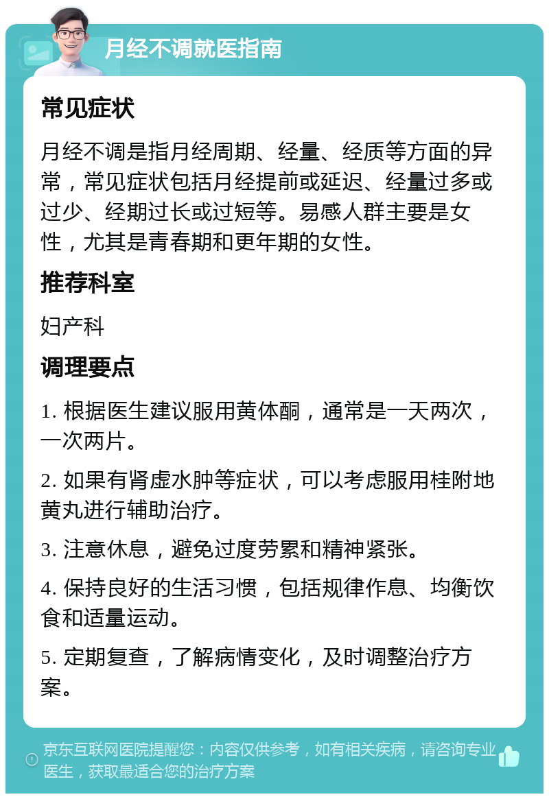 月经不调就医指南 常见症状 月经不调是指月经周期、经量、经质等方面的异常，常见症状包括月经提前或延迟、经量过多或过少、经期过长或过短等。易感人群主要是女性，尤其是青春期和更年期的女性。 推荐科室 妇产科 调理要点 1. 根据医生建议服用黄体酮，通常是一天两次，一次两片。 2. 如果有肾虚水肿等症状，可以考虑服用桂附地黄丸进行辅助治疗。 3. 注意休息，避免过度劳累和精神紧张。 4. 保持良好的生活习惯，包括规律作息、均衡饮食和适量运动。 5. 定期复查，了解病情变化，及时调整治疗方案。