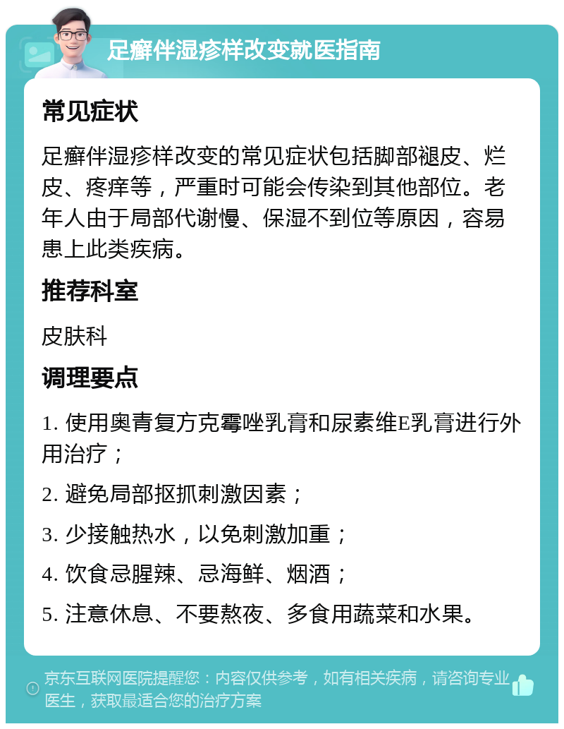 足癣伴湿疹样改变就医指南 常见症状 足癣伴湿疹样改变的常见症状包括脚部褪皮、烂皮、疼痒等，严重时可能会传染到其他部位。老年人由于局部代谢慢、保湿不到位等原因，容易患上此类疾病。 推荐科室 皮肤科 调理要点 1. 使用奥青复方克霉唑乳膏和尿素维E乳膏进行外用治疗； 2. 避免局部抠抓刺激因素； 3. 少接触热水，以免刺激加重； 4. 饮食忌腥辣、忌海鲜、烟酒； 5. 注意休息、不要熬夜、多食用蔬菜和水果。