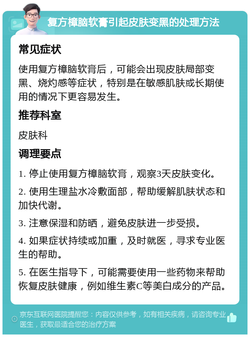 复方樟脑软膏引起皮肤变黑的处理方法 常见症状 使用复方樟脑软膏后，可能会出现皮肤局部变黑、烧灼感等症状，特别是在敏感肌肤或长期使用的情况下更容易发生。 推荐科室 皮肤科 调理要点 1. 停止使用复方樟脑软膏，观察3天皮肤变化。 2. 使用生理盐水冷敷面部，帮助缓解肌肤状态和加快代谢。 3. 注意保湿和防晒，避免皮肤进一步受损。 4. 如果症状持续或加重，及时就医，寻求专业医生的帮助。 5. 在医生指导下，可能需要使用一些药物来帮助恢复皮肤健康，例如维生素C等美白成分的产品。