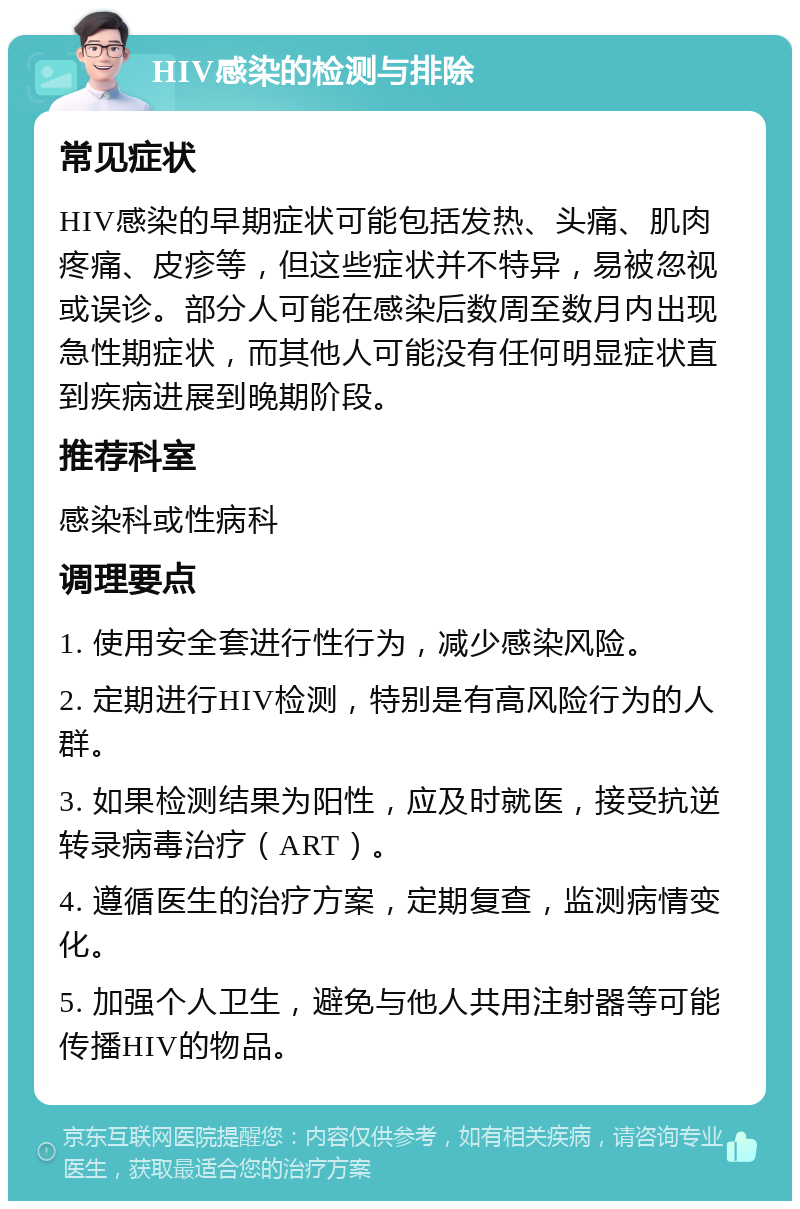 HIV感染的检测与排除 常见症状 HIV感染的早期症状可能包括发热、头痛、肌肉疼痛、皮疹等，但这些症状并不特异，易被忽视或误诊。部分人可能在感染后数周至数月内出现急性期症状，而其他人可能没有任何明显症状直到疾病进展到晚期阶段。 推荐科室 感染科或性病科 调理要点 1. 使用安全套进行性行为，减少感染风险。 2. 定期进行HIV检测，特别是有高风险行为的人群。 3. 如果检测结果为阳性，应及时就医，接受抗逆转录病毒治疗（ART）。 4. 遵循医生的治疗方案，定期复查，监测病情变化。 5. 加强个人卫生，避免与他人共用注射器等可能传播HIV的物品。