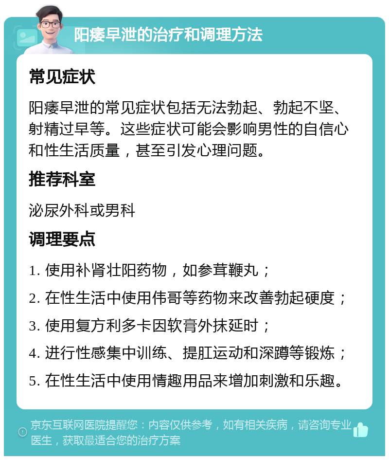 阳痿早泄的治疗和调理方法 常见症状 阳痿早泄的常见症状包括无法勃起、勃起不坚、射精过早等。这些症状可能会影响男性的自信心和性生活质量，甚至引发心理问题。 推荐科室 泌尿外科或男科 调理要点 1. 使用补肾壮阳药物，如参茸鞭丸； 2. 在性生活中使用伟哥等药物来改善勃起硬度； 3. 使用复方利多卡因软膏外抹延时； 4. 进行性感集中训练、提肛运动和深蹲等锻炼； 5. 在性生活中使用情趣用品来增加刺激和乐趣。