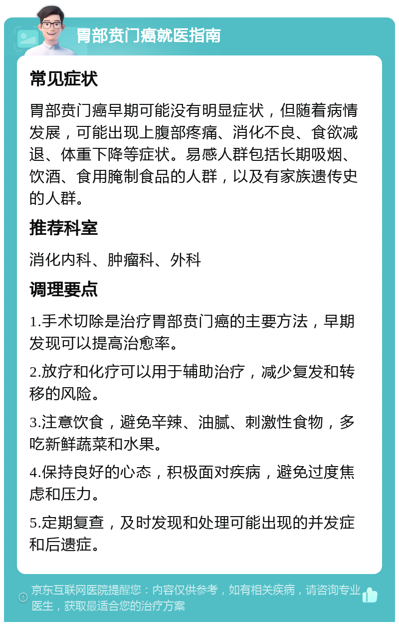 胃部贲门癌就医指南 常见症状 胃部贲门癌早期可能没有明显症状，但随着病情发展，可能出现上腹部疼痛、消化不良、食欲减退、体重下降等症状。易感人群包括长期吸烟、饮酒、食用腌制食品的人群，以及有家族遗传史的人群。 推荐科室 消化内科、肿瘤科、外科 调理要点 1.手术切除是治疗胃部贲门癌的主要方法，早期发现可以提高治愈率。 2.放疗和化疗可以用于辅助治疗，减少复发和转移的风险。 3.注意饮食，避免辛辣、油腻、刺激性食物，多吃新鲜蔬菜和水果。 4.保持良好的心态，积极面对疾病，避免过度焦虑和压力。 5.定期复查，及时发现和处理可能出现的并发症和后遗症。