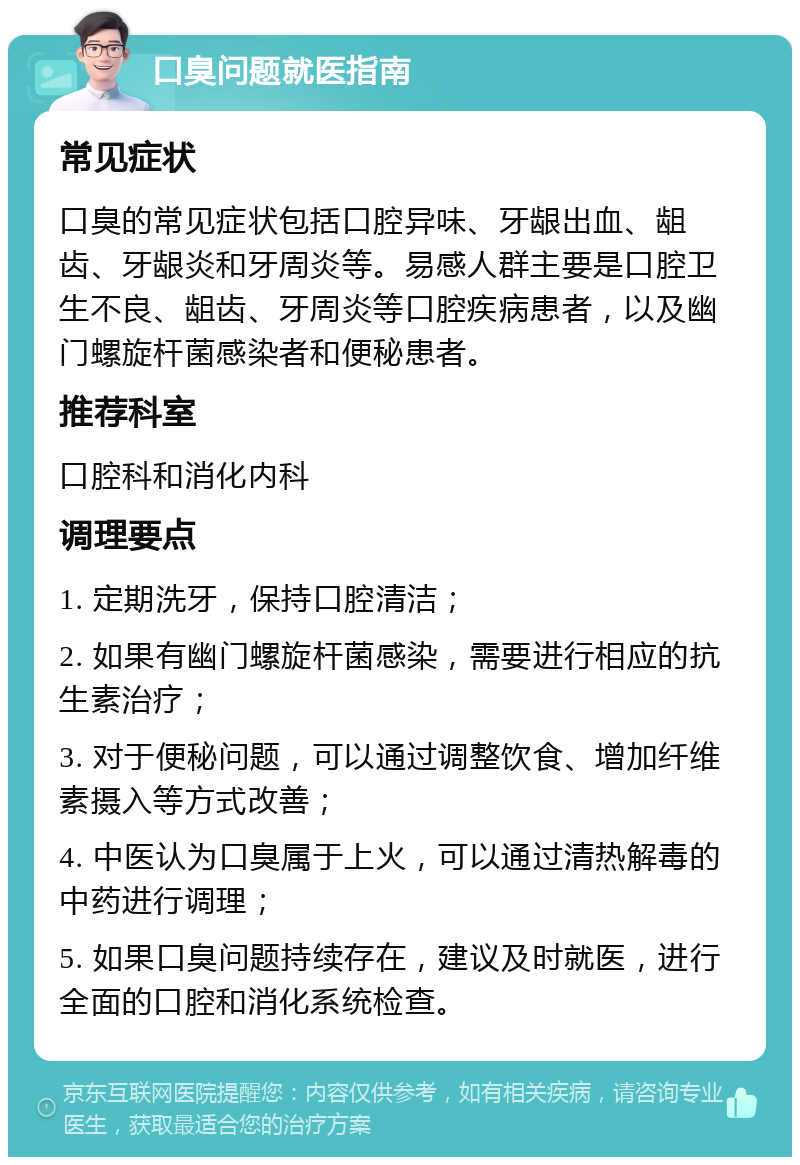 口臭问题就医指南 常见症状 口臭的常见症状包括口腔异味、牙龈出血、龃齿、牙龈炎和牙周炎等。易感人群主要是口腔卫生不良、龃齿、牙周炎等口腔疾病患者，以及幽门螺旋杆菌感染者和便秘患者。 推荐科室 口腔科和消化内科 调理要点 1. 定期洗牙，保持口腔清洁； 2. 如果有幽门螺旋杆菌感染，需要进行相应的抗生素治疗； 3. 对于便秘问题，可以通过调整饮食、增加纤维素摄入等方式改善； 4. 中医认为口臭属于上火，可以通过清热解毒的中药进行调理； 5. 如果口臭问题持续存在，建议及时就医，进行全面的口腔和消化系统检查。