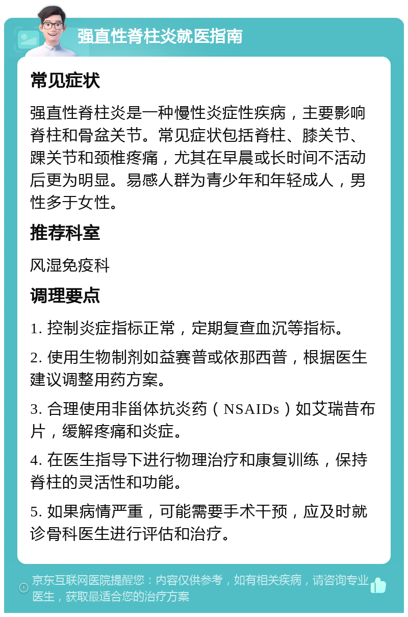 强直性脊柱炎就医指南 常见症状 强直性脊柱炎是一种慢性炎症性疾病，主要影响脊柱和骨盆关节。常见症状包括脊柱、膝关节、踝关节和颈椎疼痛，尤其在早晨或长时间不活动后更为明显。易感人群为青少年和年轻成人，男性多于女性。 推荐科室 风湿免疫科 调理要点 1. 控制炎症指标正常，定期复查血沉等指标。 2. 使用生物制剂如益赛普或依那西普，根据医生建议调整用药方案。 3. 合理使用非甾体抗炎药（NSAIDs）如艾瑞昔布片，缓解疼痛和炎症。 4. 在医生指导下进行物理治疗和康复训练，保持脊柱的灵活性和功能。 5. 如果病情严重，可能需要手术干预，应及时就诊骨科医生进行评估和治疗。