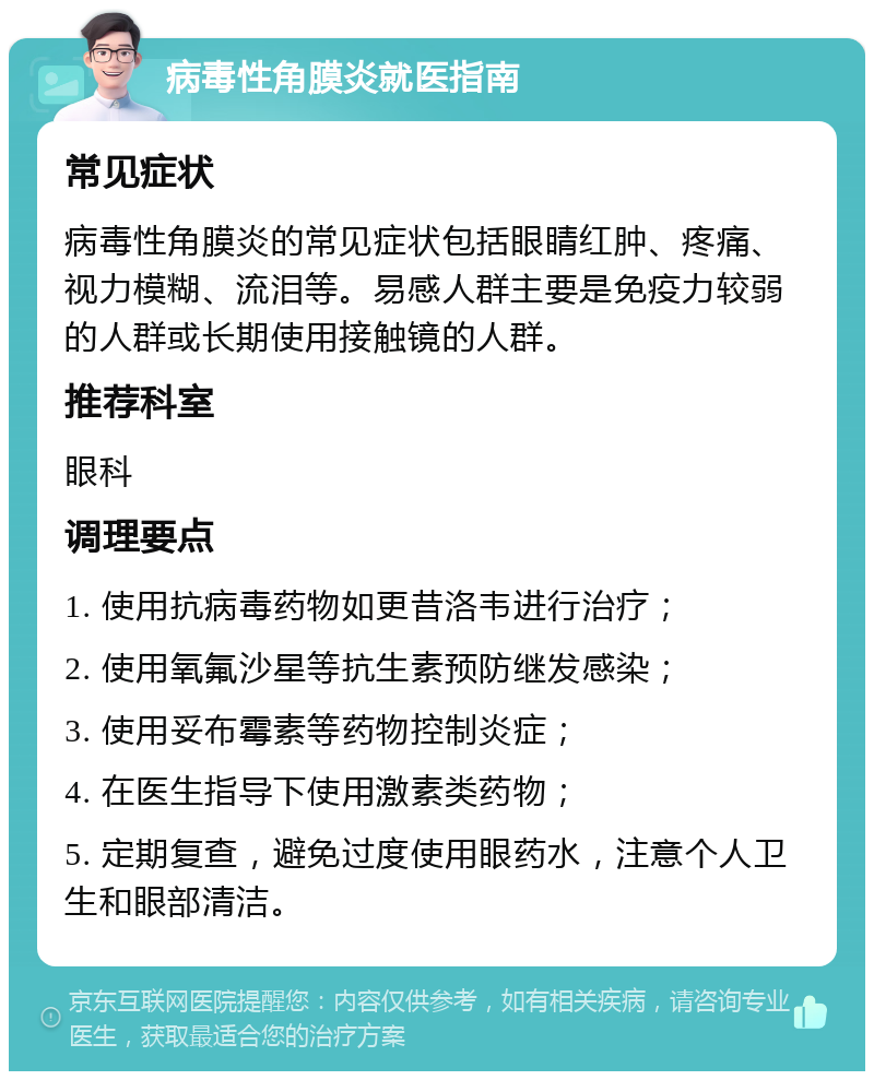 病毒性角膜炎就医指南 常见症状 病毒性角膜炎的常见症状包括眼睛红肿、疼痛、视力模糊、流泪等。易感人群主要是免疫力较弱的人群或长期使用接触镜的人群。 推荐科室 眼科 调理要点 1. 使用抗病毒药物如更昔洛韦进行治疗； 2. 使用氧氟沙星等抗生素预防继发感染； 3. 使用妥布霉素等药物控制炎症； 4. 在医生指导下使用激素类药物； 5. 定期复查，避免过度使用眼药水，注意个人卫生和眼部清洁。