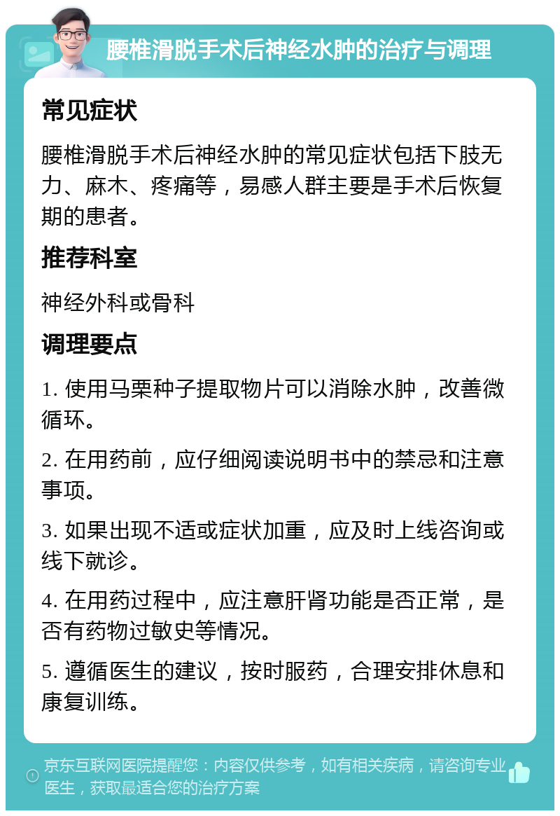 腰椎滑脱手术后神经水肿的治疗与调理 常见症状 腰椎滑脱手术后神经水肿的常见症状包括下肢无力、麻木、疼痛等，易感人群主要是手术后恢复期的患者。 推荐科室 神经外科或骨科 调理要点 1. 使用马栗种子提取物片可以消除水肿，改善微循环。 2. 在用药前，应仔细阅读说明书中的禁忌和注意事项。 3. 如果出现不适或症状加重，应及时上线咨询或线下就诊。 4. 在用药过程中，应注意肝肾功能是否正常，是否有药物过敏史等情况。 5. 遵循医生的建议，按时服药，合理安排休息和康复训练。