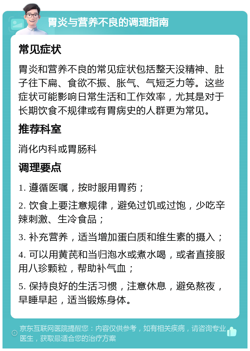 胃炎与营养不良的调理指南 常见症状 胃炎和营养不良的常见症状包括整天没精神、肚子往下扁、食欲不振、胀气、气短乏力等。这些症状可能影响日常生活和工作效率，尤其是对于长期饮食不规律或有胃病史的人群更为常见。 推荐科室 消化内科或胃肠科 调理要点 1. 遵循医嘱，按时服用胃药； 2. 饮食上要注意规律，避免过饥或过饱，少吃辛辣刺激、生冷食品； 3. 补充营养，适当增加蛋白质和维生素的摄入； 4. 可以用黄芪和当归泡水或煮水喝，或者直接服用八珍颗粒，帮助补气血； 5. 保持良好的生活习惯，注意休息，避免熬夜，早睡早起，适当锻炼身体。