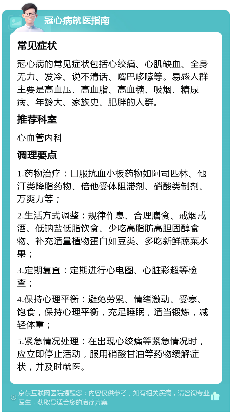 冠心病就医指南 常见症状 冠心病的常见症状包括心绞痛、心肌缺血、全身无力、发冷、说不清话、嘴巴哆嗦等。易感人群主要是高血压、高血脂、高血糖、吸烟、糖尿病、年龄大、家族史、肥胖的人群。 推荐科室 心血管内科 调理要点 1.药物治疗：口服抗血小板药物如阿司匹林、他汀类降脂药物、倍他受体阻滞剂、硝酸类制剂、万爽力等； 2.生活方式调整：规律作息、合理膳食、戒烟戒酒、低钠盐低脂饮食、少吃高脂肪高胆固醇食物、补充适量植物蛋白如豆类、多吃新鲜蔬菜水果； 3.定期复查：定期进行心电图、心脏彩超等检查； 4.保持心理平衡：避免劳累、情绪激动、受寒、饱食，保持心理平衡，充足睡眠，适当锻炼，减轻体重； 5.紧急情况处理：在出现心绞痛等紧急情况时，应立即停止活动，服用硝酸甘油等药物缓解症状，并及时就医。