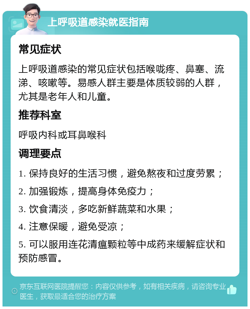 上呼吸道感染就医指南 常见症状 上呼吸道感染的常见症状包括喉咙疼、鼻塞、流涕、咳嗽等。易感人群主要是体质较弱的人群，尤其是老年人和儿童。 推荐科室 呼吸内科或耳鼻喉科 调理要点 1. 保持良好的生活习惯，避免熬夜和过度劳累； 2. 加强锻炼，提高身体免疫力； 3. 饮食清淡，多吃新鲜蔬菜和水果； 4. 注意保暖，避免受凉； 5. 可以服用连花清瘟颗粒等中成药来缓解症状和预防感冒。