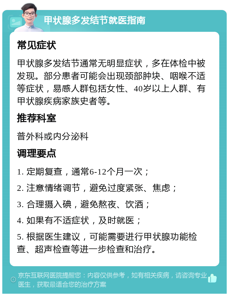 甲状腺多发结节就医指南 常见症状 甲状腺多发结节通常无明显症状，多在体检中被发现。部分患者可能会出现颈部肿块、咽喉不适等症状，易感人群包括女性、40岁以上人群、有甲状腺疾病家族史者等。 推荐科室 普外科或内分泌科 调理要点 1. 定期复查，通常6-12个月一次； 2. 注意情绪调节，避免过度紧张、焦虑； 3. 合理摄入碘，避免熬夜、饮酒； 4. 如果有不适症状，及时就医； 5. 根据医生建议，可能需要进行甲状腺功能检查、超声检查等进一步检查和治疗。