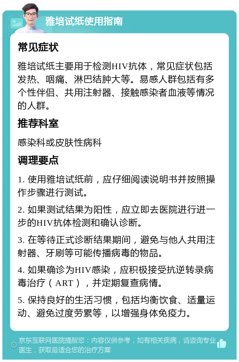 雅培试纸使用指南 常见症状 雅培试纸主要用于检测HIV抗体，常见症状包括发热、咽痛、淋巴结肿大等。易感人群包括有多个性伴侣、共用注射器、接触感染者血液等情况的人群。 推荐科室 感染科或皮肤性病科 调理要点 1. 使用雅培试纸前，应仔细阅读说明书并按照操作步骤进行测试。 2. 如果测试结果为阳性，应立即去医院进行进一步的HIV抗体检测和确认诊断。 3. 在等待正式诊断结果期间，避免与他人共用注射器、牙刷等可能传播病毒的物品。 4. 如果确诊为HIV感染，应积极接受抗逆转录病毒治疗（ART），并定期复查病情。 5. 保持良好的生活习惯，包括均衡饮食、适量运动、避免过度劳累等，以增强身体免疫力。