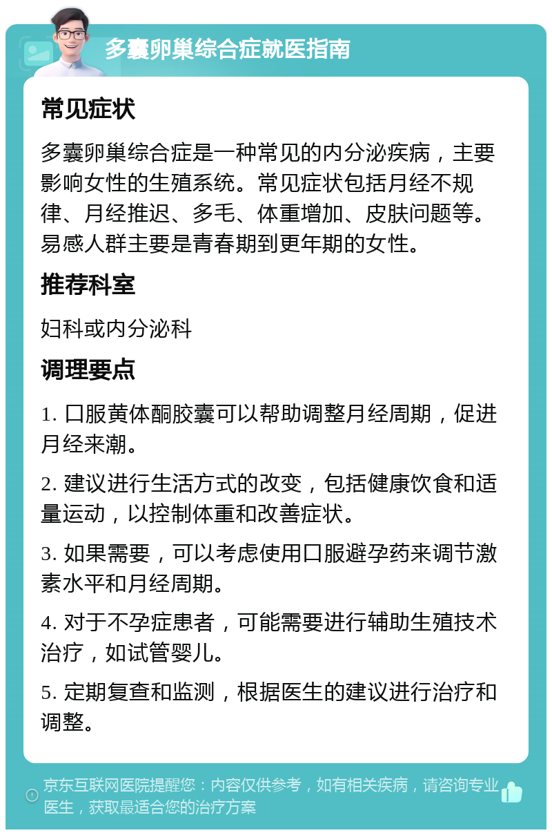 多囊卵巢综合症就医指南 常见症状 多囊卵巢综合症是一种常见的内分泌疾病，主要影响女性的生殖系统。常见症状包括月经不规律、月经推迟、多毛、体重增加、皮肤问题等。易感人群主要是青春期到更年期的女性。 推荐科室 妇科或内分泌科 调理要点 1. 口服黄体酮胶囊可以帮助调整月经周期，促进月经来潮。 2. 建议进行生活方式的改变，包括健康饮食和适量运动，以控制体重和改善症状。 3. 如果需要，可以考虑使用口服避孕药来调节激素水平和月经周期。 4. 对于不孕症患者，可能需要进行辅助生殖技术治疗，如试管婴儿。 5. 定期复查和监测，根据医生的建议进行治疗和调整。