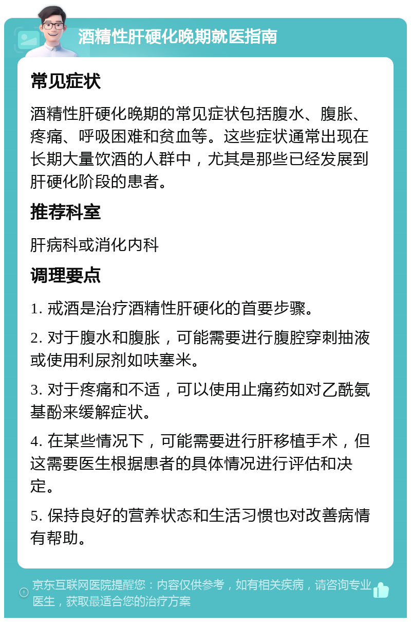 酒精性肝硬化晚期就医指南 常见症状 酒精性肝硬化晚期的常见症状包括腹水、腹胀、疼痛、呼吸困难和贫血等。这些症状通常出现在长期大量饮酒的人群中，尤其是那些已经发展到肝硬化阶段的患者。 推荐科室 肝病科或消化内科 调理要点 1. 戒酒是治疗酒精性肝硬化的首要步骤。 2. 对于腹水和腹胀，可能需要进行腹腔穿刺抽液或使用利尿剂如呋塞米。 3. 对于疼痛和不适，可以使用止痛药如对乙酰氨基酚来缓解症状。 4. 在某些情况下，可能需要进行肝移植手术，但这需要医生根据患者的具体情况进行评估和决定。 5. 保持良好的营养状态和生活习惯也对改善病情有帮助。