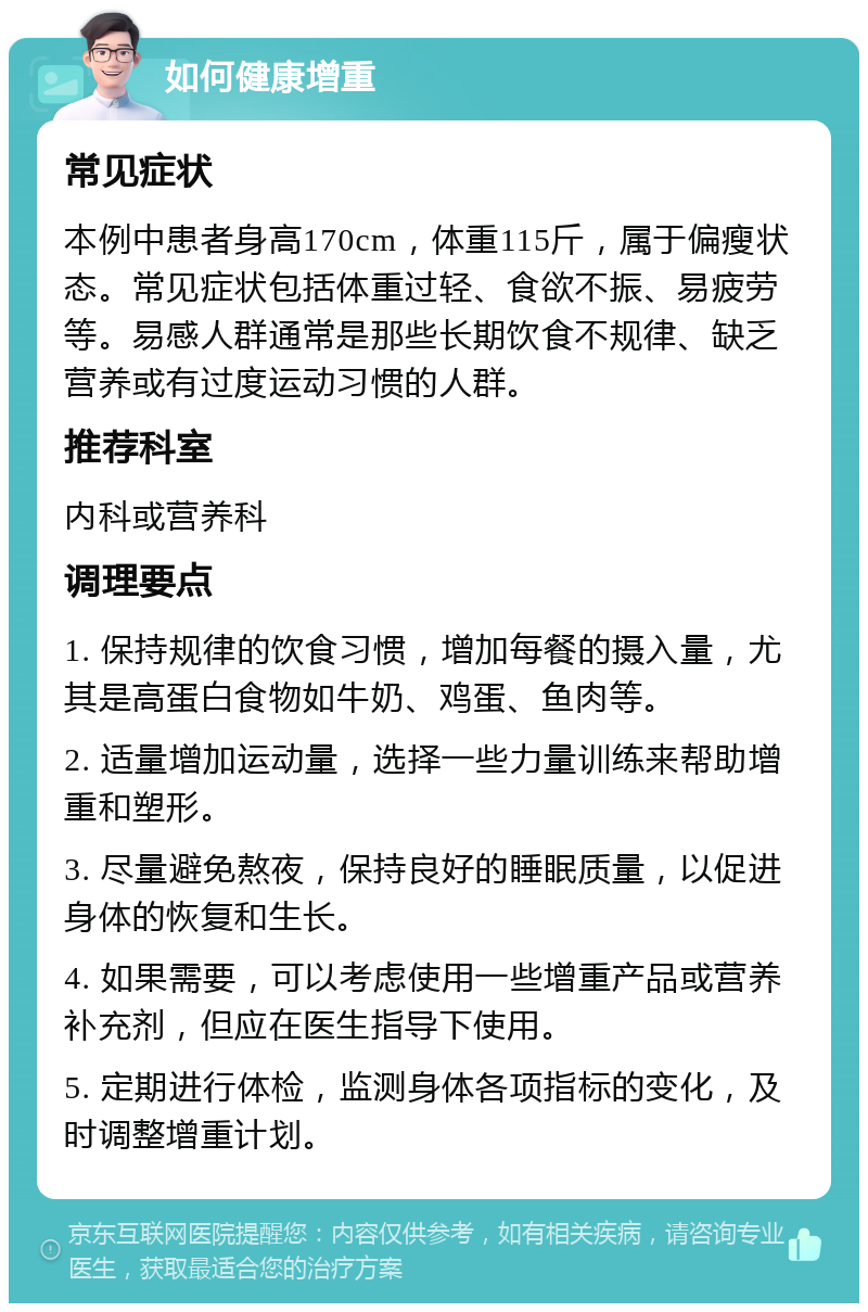 如何健康增重 常见症状 本例中患者身高170cm，体重115斤，属于偏瘦状态。常见症状包括体重过轻、食欲不振、易疲劳等。易感人群通常是那些长期饮食不规律、缺乏营养或有过度运动习惯的人群。 推荐科室 内科或营养科 调理要点 1. 保持规律的饮食习惯，增加每餐的摄入量，尤其是高蛋白食物如牛奶、鸡蛋、鱼肉等。 2. 适量增加运动量，选择一些力量训练来帮助增重和塑形。 3. 尽量避免熬夜，保持良好的睡眠质量，以促进身体的恢复和生长。 4. 如果需要，可以考虑使用一些增重产品或营养补充剂，但应在医生指导下使用。 5. 定期进行体检，监测身体各项指标的变化，及时调整增重计划。