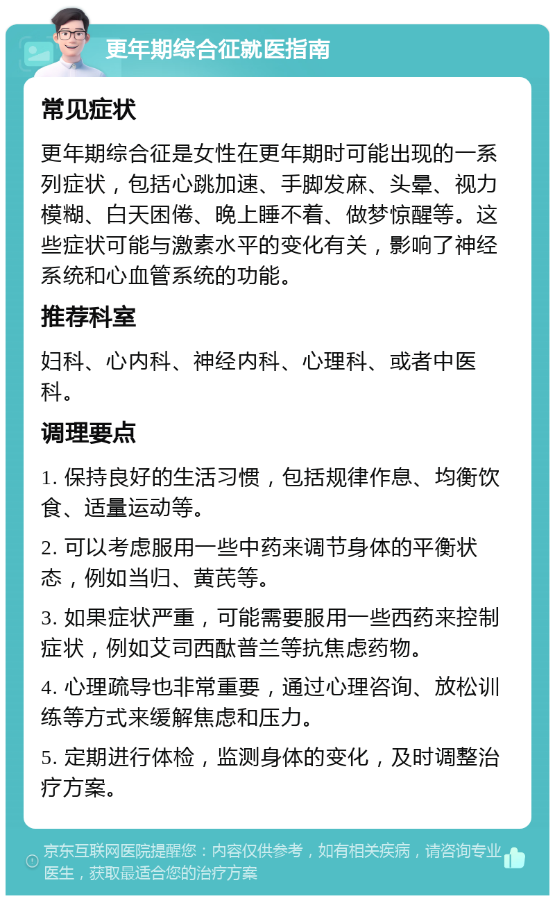 更年期综合征就医指南 常见症状 更年期综合征是女性在更年期时可能出现的一系列症状，包括心跳加速、手脚发麻、头晕、视力模糊、白天困倦、晚上睡不着、做梦惊醒等。这些症状可能与激素水平的变化有关，影响了神经系统和心血管系统的功能。 推荐科室 妇科、心内科、神经内科、心理科、或者中医科。 调理要点 1. 保持良好的生活习惯，包括规律作息、均衡饮食、适量运动等。 2. 可以考虑服用一些中药来调节身体的平衡状态，例如当归、黄芪等。 3. 如果症状严重，可能需要服用一些西药来控制症状，例如艾司西酞普兰等抗焦虑药物。 4. 心理疏导也非常重要，通过心理咨询、放松训练等方式来缓解焦虑和压力。 5. 定期进行体检，监测身体的变化，及时调整治疗方案。