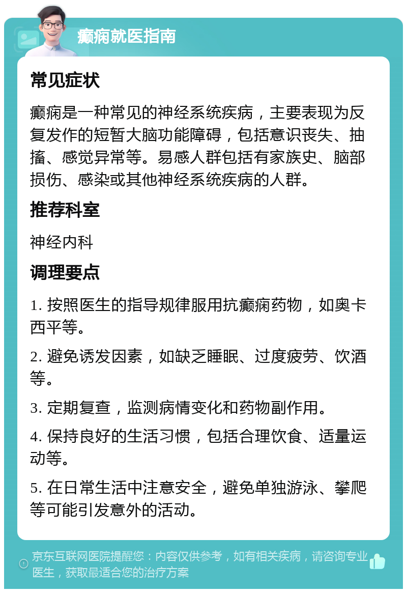 癫痫就医指南 常见症状 癫痫是一种常见的神经系统疾病，主要表现为反复发作的短暂大脑功能障碍，包括意识丧失、抽搐、感觉异常等。易感人群包括有家族史、脑部损伤、感染或其他神经系统疾病的人群。 推荐科室 神经内科 调理要点 1. 按照医生的指导规律服用抗癫痫药物，如奥卡西平等。 2. 避免诱发因素，如缺乏睡眠、过度疲劳、饮酒等。 3. 定期复查，监测病情变化和药物副作用。 4. 保持良好的生活习惯，包括合理饮食、适量运动等。 5. 在日常生活中注意安全，避免单独游泳、攀爬等可能引发意外的活动。