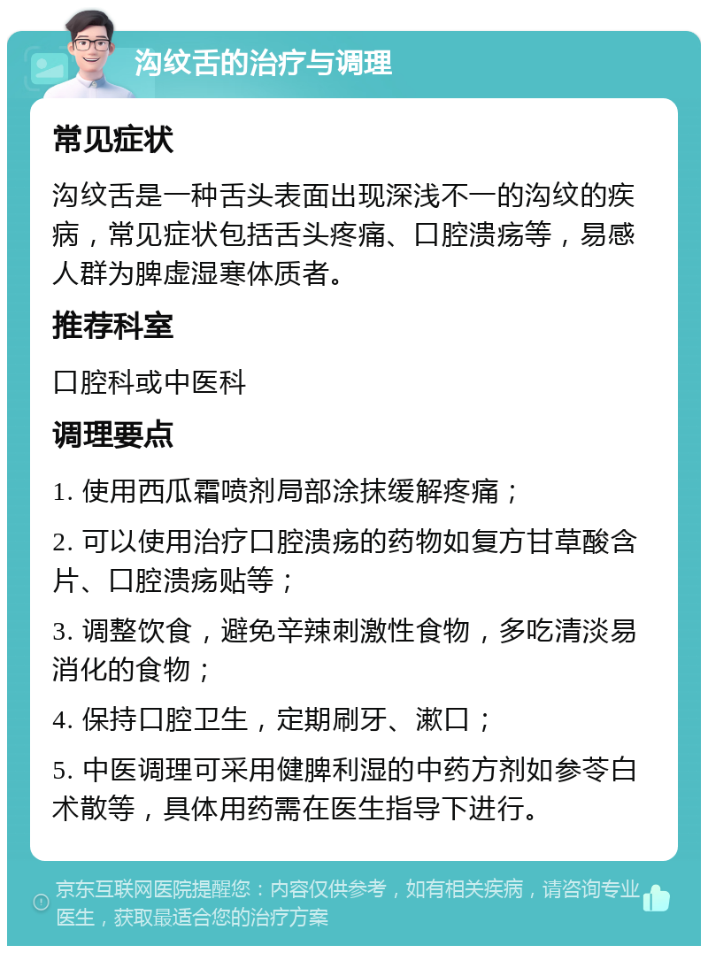 沟纹舌的治疗与调理 常见症状 沟纹舌是一种舌头表面出现深浅不一的沟纹的疾病，常见症状包括舌头疼痛、口腔溃疡等，易感人群为脾虚湿寒体质者。 推荐科室 口腔科或中医科 调理要点 1. 使用西瓜霜喷剂局部涂抹缓解疼痛； 2. 可以使用治疗口腔溃疡的药物如复方甘草酸含片、口腔溃疡贴等； 3. 调整饮食，避免辛辣刺激性食物，多吃清淡易消化的食物； 4. 保持口腔卫生，定期刷牙、漱口； 5. 中医调理可采用健脾利湿的中药方剂如参苓白术散等，具体用药需在医生指导下进行。