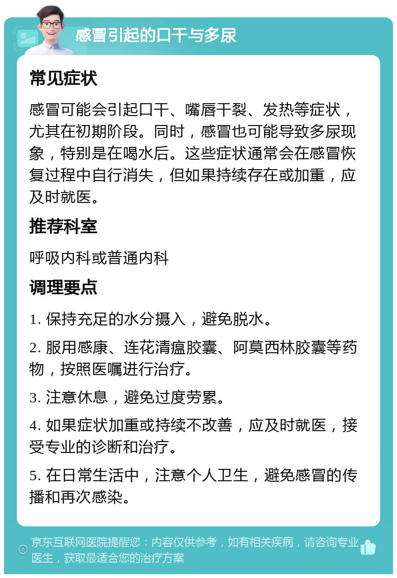 感冒引起的口干与多尿 常见症状 感冒可能会引起口干、嘴唇干裂、发热等症状，尤其在初期阶段。同时，感冒也可能导致多尿现象，特别是在喝水后。这些症状通常会在感冒恢复过程中自行消失，但如果持续存在或加重，应及时就医。 推荐科室 呼吸内科或普通内科 调理要点 1. 保持充足的水分摄入，避免脱水。 2. 服用感康、连花清瘟胶囊、阿莫西林胶囊等药物，按照医嘱进行治疗。 3. 注意休息，避免过度劳累。 4. 如果症状加重或持续不改善，应及时就医，接受专业的诊断和治疗。 5. 在日常生活中，注意个人卫生，避免感冒的传播和再次感染。