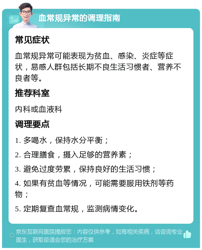 血常规异常的调理指南 常见症状 血常规异常可能表现为贫血、感染、炎症等症状，易感人群包括长期不良生活习惯者、营养不良者等。 推荐科室 内科或血液科 调理要点 1. 多喝水，保持水分平衡； 2. 合理膳食，摄入足够的营养素； 3. 避免过度劳累，保持良好的生活习惯； 4. 如果有贫血等情况，可能需要服用铁剂等药物； 5. 定期复查血常规，监测病情变化。