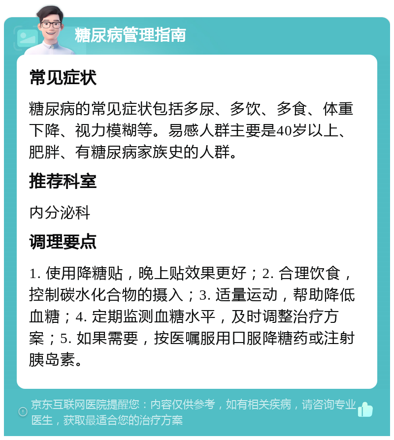 糖尿病管理指南 常见症状 糖尿病的常见症状包括多尿、多饮、多食、体重下降、视力模糊等。易感人群主要是40岁以上、肥胖、有糖尿病家族史的人群。 推荐科室 内分泌科 调理要点 1. 使用降糖贴，晚上贴效果更好；2. 合理饮食，控制碳水化合物的摄入；3. 适量运动，帮助降低血糖；4. 定期监测血糖水平，及时调整治疗方案；5. 如果需要，按医嘱服用口服降糖药或注射胰岛素。