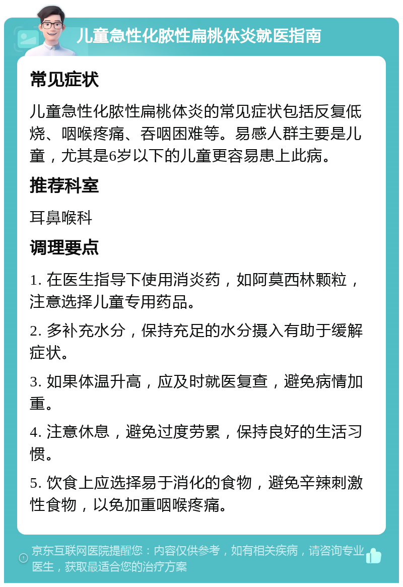 儿童急性化脓性扁桃体炎就医指南 常见症状 儿童急性化脓性扁桃体炎的常见症状包括反复低烧、咽喉疼痛、吞咽困难等。易感人群主要是儿童，尤其是6岁以下的儿童更容易患上此病。 推荐科室 耳鼻喉科 调理要点 1. 在医生指导下使用消炎药，如阿莫西林颗粒，注意选择儿童专用药品。 2. 多补充水分，保持充足的水分摄入有助于缓解症状。 3. 如果体温升高，应及时就医复查，避免病情加重。 4. 注意休息，避免过度劳累，保持良好的生活习惯。 5. 饮食上应选择易于消化的食物，避免辛辣刺激性食物，以免加重咽喉疼痛。