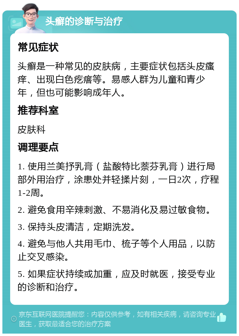 头癣的诊断与治疗 常见症状 头癣是一种常见的皮肤病，主要症状包括头皮瘙痒、出现白色疙瘩等。易感人群为儿童和青少年，但也可能影响成年人。 推荐科室 皮肤科 调理要点 1. 使用兰美抒乳膏（盐酸特比萘芬乳膏）进行局部外用治疗，涂患处并轻揉片刻，一日2次，疗程1-2周。 2. 避免食用辛辣刺激、不易消化及易过敏食物。 3. 保持头皮清洁，定期洗发。 4. 避免与他人共用毛巾、梳子等个人用品，以防止交叉感染。 5. 如果症状持续或加重，应及时就医，接受专业的诊断和治疗。