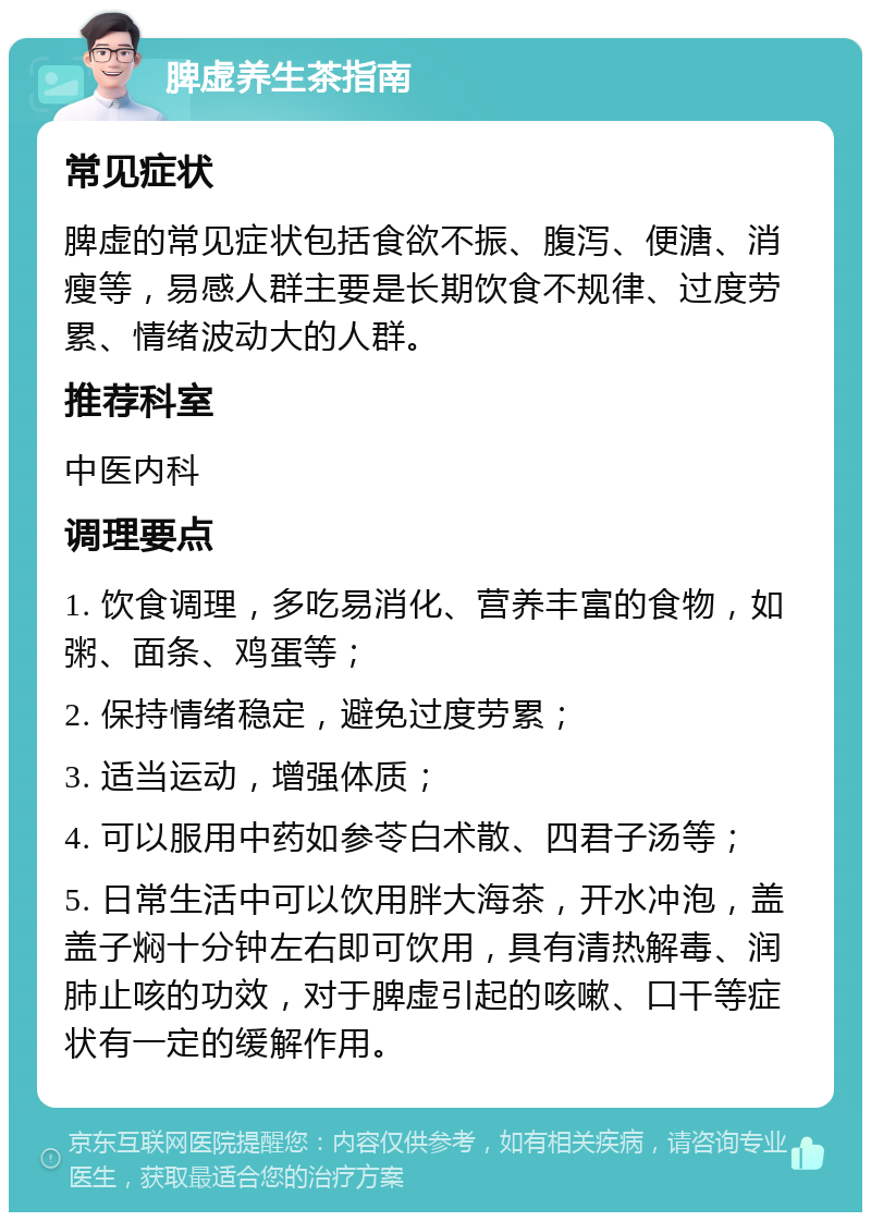 脾虚养生茶指南 常见症状 脾虚的常见症状包括食欲不振、腹泻、便溏、消瘦等，易感人群主要是长期饮食不规律、过度劳累、情绪波动大的人群。 推荐科室 中医内科 调理要点 1. 饮食调理，多吃易消化、营养丰富的食物，如粥、面条、鸡蛋等； 2. 保持情绪稳定，避免过度劳累； 3. 适当运动，增强体质； 4. 可以服用中药如参苓白术散、四君子汤等； 5. 日常生活中可以饮用胖大海茶，开水冲泡，盖盖子焖十分钟左右即可饮用，具有清热解毒、润肺止咳的功效，对于脾虚引起的咳嗽、口干等症状有一定的缓解作用。