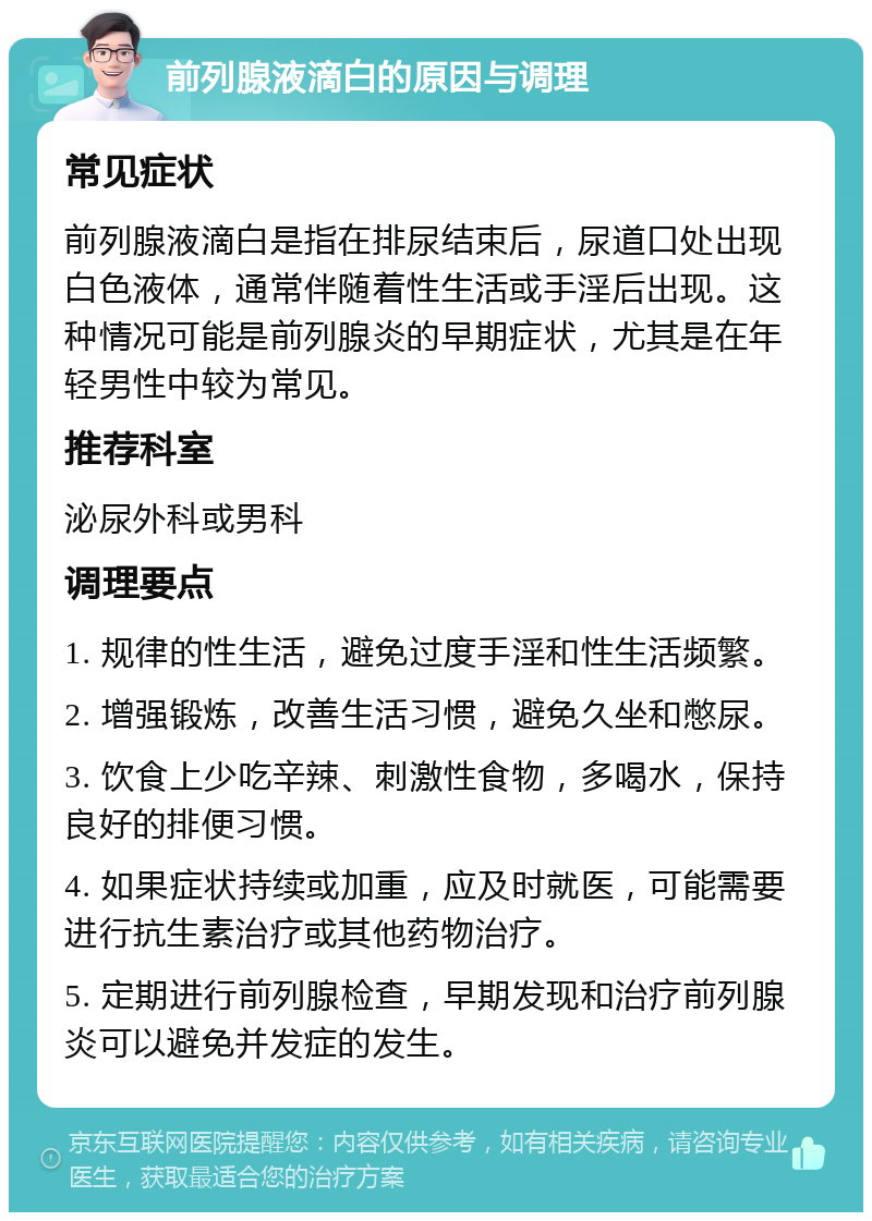 前列腺液滴白的原因与调理 常见症状 前列腺液滴白是指在排尿结束后，尿道口处出现白色液体，通常伴随着性生活或手淫后出现。这种情况可能是前列腺炎的早期症状，尤其是在年轻男性中较为常见。 推荐科室 泌尿外科或男科 调理要点 1. 规律的性生活，避免过度手淫和性生活频繁。 2. 增强锻炼，改善生活习惯，避免久坐和憋尿。 3. 饮食上少吃辛辣、刺激性食物，多喝水，保持良好的排便习惯。 4. 如果症状持续或加重，应及时就医，可能需要进行抗生素治疗或其他药物治疗。 5. 定期进行前列腺检查，早期发现和治疗前列腺炎可以避免并发症的发生。