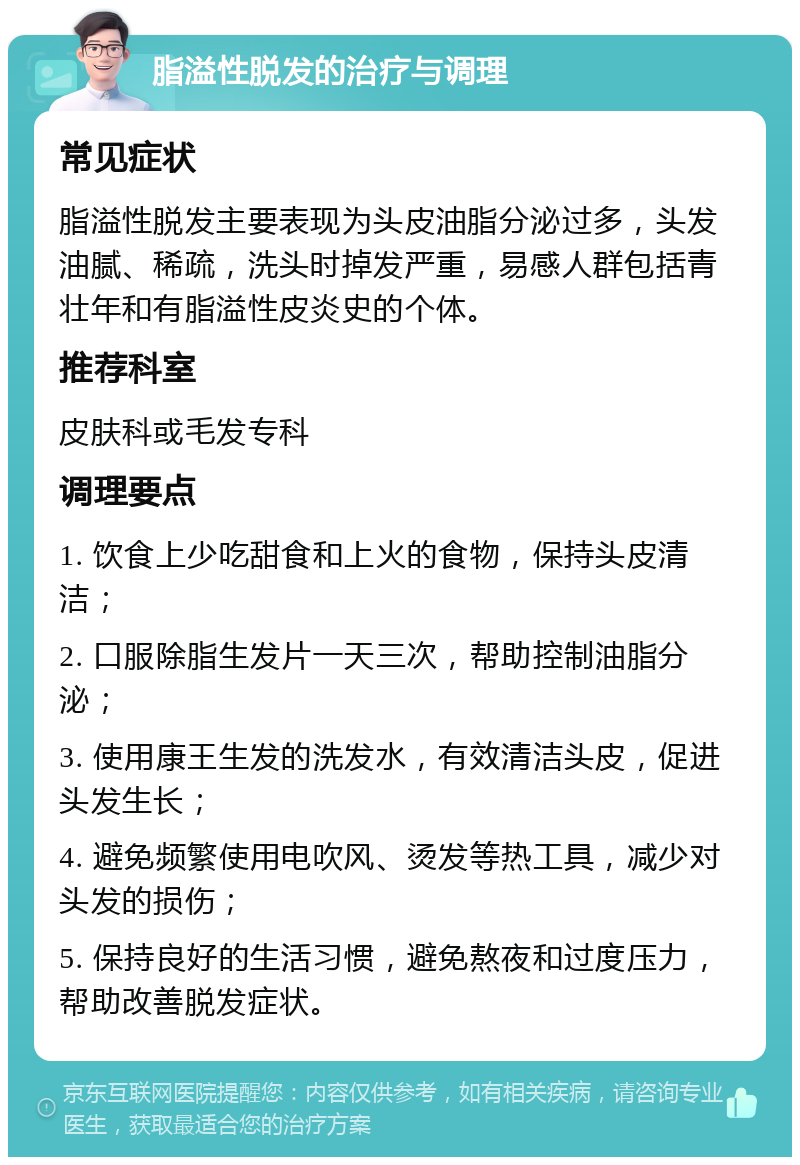 脂溢性脱发的治疗与调理 常见症状 脂溢性脱发主要表现为头皮油脂分泌过多，头发油腻、稀疏，洗头时掉发严重，易感人群包括青壮年和有脂溢性皮炎史的个体。 推荐科室 皮肤科或毛发专科 调理要点 1. 饮食上少吃甜食和上火的食物，保持头皮清洁； 2. 口服除脂生发片一天三次，帮助控制油脂分泌； 3. 使用康王生发的洗发水，有效清洁头皮，促进头发生长； 4. 避免频繁使用电吹风、烫发等热工具，减少对头发的损伤； 5. 保持良好的生活习惯，避免熬夜和过度压力，帮助改善脱发症状。