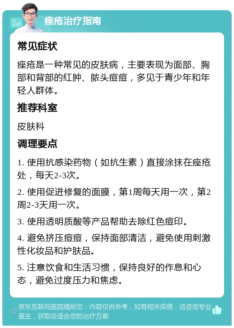 痤疮治疗指南 常见症状 痤疮是一种常见的皮肤病，主要表现为面部、胸部和背部的红肿、脓头痘痘，多见于青少年和年轻人群体。 推荐科室 皮肤科 调理要点 1. 使用抗感染药物（如抗生素）直接涂抹在痤疮处，每天2-3次。 2. 使用促进修复的面膜，第1周每天用一次，第2周2-3天用一次。 3. 使用透明质酸等产品帮助去除红色痘印。 4. 避免挤压痘痘，保持面部清洁，避免使用刺激性化妆品和护肤品。 5. 注意饮食和生活习惯，保持良好的作息和心态，避免过度压力和焦虑。