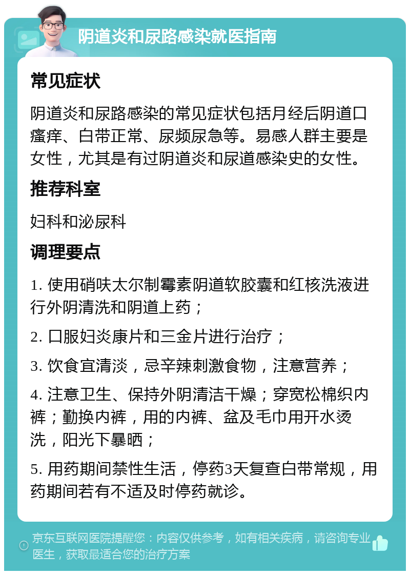 阴道炎和尿路感染就医指南 常见症状 阴道炎和尿路感染的常见症状包括月经后阴道口瘙痒、白带正常、尿频尿急等。易感人群主要是女性，尤其是有过阴道炎和尿道感染史的女性。 推荐科室 妇科和泌尿科 调理要点 1. 使用硝呋太尔制霉素阴道软胶囊和红核洗液进行外阴清洗和阴道上药； 2. 口服妇炎康片和三金片进行治疗； 3. 饮食宜清淡，忌辛辣刺激食物，注意营养； 4. 注意卫生、保持外阴清洁干燥；穿宽松棉织内裤；勤换内裤，用的内裤、盆及毛巾用开水烫洗，阳光下暴晒； 5. 用药期间禁性生活，停药3天复查白带常规，用药期间若有不适及时停药就诊。