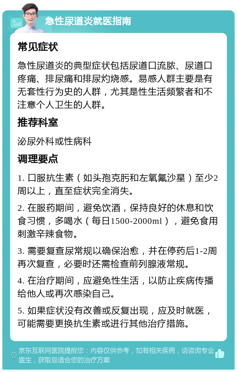 急性尿道炎就医指南 常见症状 急性尿道炎的典型症状包括尿道口流脓、尿道口疼痛、排尿痛和排尿灼烧感。易感人群主要是有无套性行为史的人群，尤其是性生活频繁者和不注意个人卫生的人群。 推荐科室 泌尿外科或性病科 调理要点 1. 口服抗生素（如头孢克肟和左氧氟沙星）至少2周以上，直至症状完全消失。 2. 在服药期间，避免饮酒，保持良好的休息和饮食习惯，多喝水（每日1500-2000ml），避免食用刺激辛辣食物。 3. 需要复查尿常规以确保治愈，并在停药后1-2周再次复查，必要时还需检查前列腺液常规。 4. 在治疗期间，应避免性生活，以防止疾病传播给他人或再次感染自己。 5. 如果症状没有改善或反复出现，应及时就医，可能需要更换抗生素或进行其他治疗措施。