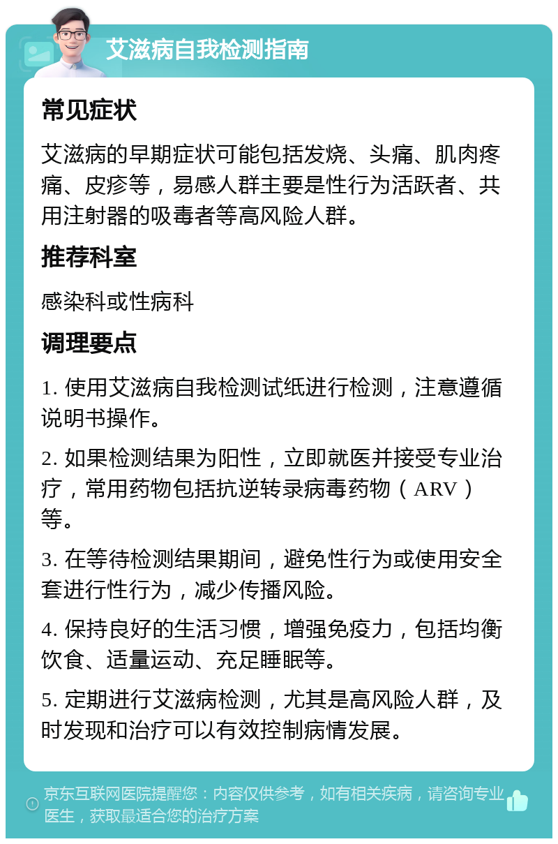 艾滋病自我检测指南 常见症状 艾滋病的早期症状可能包括发烧、头痛、肌肉疼痛、皮疹等，易感人群主要是性行为活跃者、共用注射器的吸毒者等高风险人群。 推荐科室 感染科或性病科 调理要点 1. 使用艾滋病自我检测试纸进行检测，注意遵循说明书操作。 2. 如果检测结果为阳性，立即就医并接受专业治疗，常用药物包括抗逆转录病毒药物（ARV）等。 3. 在等待检测结果期间，避免性行为或使用安全套进行性行为，减少传播风险。 4. 保持良好的生活习惯，增强免疫力，包括均衡饮食、适量运动、充足睡眠等。 5. 定期进行艾滋病检测，尤其是高风险人群，及时发现和治疗可以有效控制病情发展。