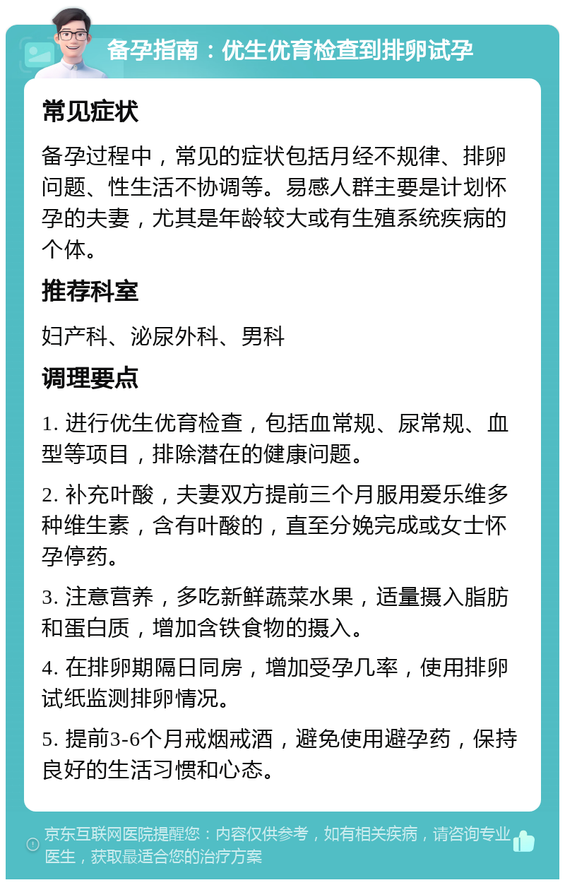 备孕指南：优生优育检查到排卵试孕 常见症状 备孕过程中，常见的症状包括月经不规律、排卵问题、性生活不协调等。易感人群主要是计划怀孕的夫妻，尤其是年龄较大或有生殖系统疾病的个体。 推荐科室 妇产科、泌尿外科、男科 调理要点 1. 进行优生优育检查，包括血常规、尿常规、血型等项目，排除潜在的健康问题。 2. 补充叶酸，夫妻双方提前三个月服用爱乐维多种维生素，含有叶酸的，直至分娩完成或女士怀孕停药。 3. 注意营养，多吃新鲜蔬菜水果，适量摄入脂肪和蛋白质，增加含铁食物的摄入。 4. 在排卵期隔日同房，增加受孕几率，使用排卵试纸监测排卵情况。 5. 提前3-6个月戒烟戒酒，避免使用避孕药，保持良好的生活习惯和心态。