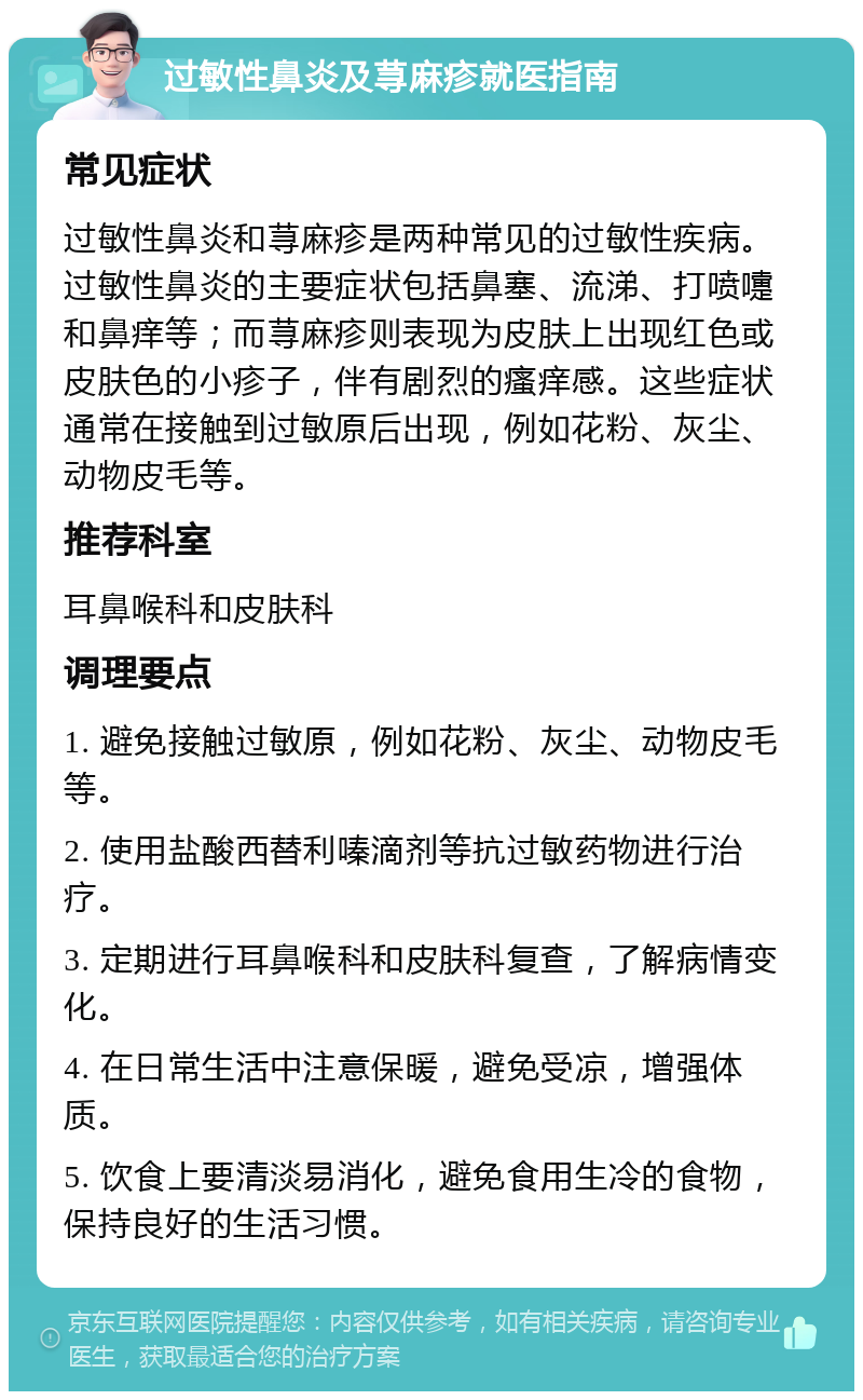 过敏性鼻炎及荨麻疹就医指南 常见症状 过敏性鼻炎和荨麻疹是两种常见的过敏性疾病。过敏性鼻炎的主要症状包括鼻塞、流涕、打喷嚏和鼻痒等；而荨麻疹则表现为皮肤上出现红色或皮肤色的小疹子，伴有剧烈的瘙痒感。这些症状通常在接触到过敏原后出现，例如花粉、灰尘、动物皮毛等。 推荐科室 耳鼻喉科和皮肤科 调理要点 1. 避免接触过敏原，例如花粉、灰尘、动物皮毛等。 2. 使用盐酸西替利嗪滴剂等抗过敏药物进行治疗。 3. 定期进行耳鼻喉科和皮肤科复查，了解病情变化。 4. 在日常生活中注意保暖，避免受凉，增强体质。 5. 饮食上要清淡易消化，避免食用生冷的食物，保持良好的生活习惯。