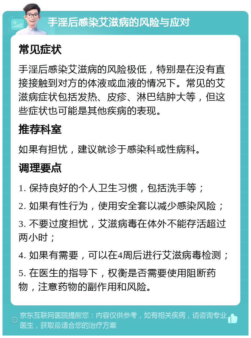 手淫后感染艾滋病的风险与应对 常见症状 手淫后感染艾滋病的风险极低，特别是在没有直接接触到对方的体液或血液的情况下。常见的艾滋病症状包括发热、皮疹、淋巴结肿大等，但这些症状也可能是其他疾病的表现。 推荐科室 如果有担忧，建议就诊于感染科或性病科。 调理要点 1. 保持良好的个人卫生习惯，包括洗手等； 2. 如果有性行为，使用安全套以减少感染风险； 3. 不要过度担忧，艾滋病毒在体外不能存活超过两小时； 4. 如果有需要，可以在4周后进行艾滋病毒检测； 5. 在医生的指导下，权衡是否需要使用阻断药物，注意药物的副作用和风险。