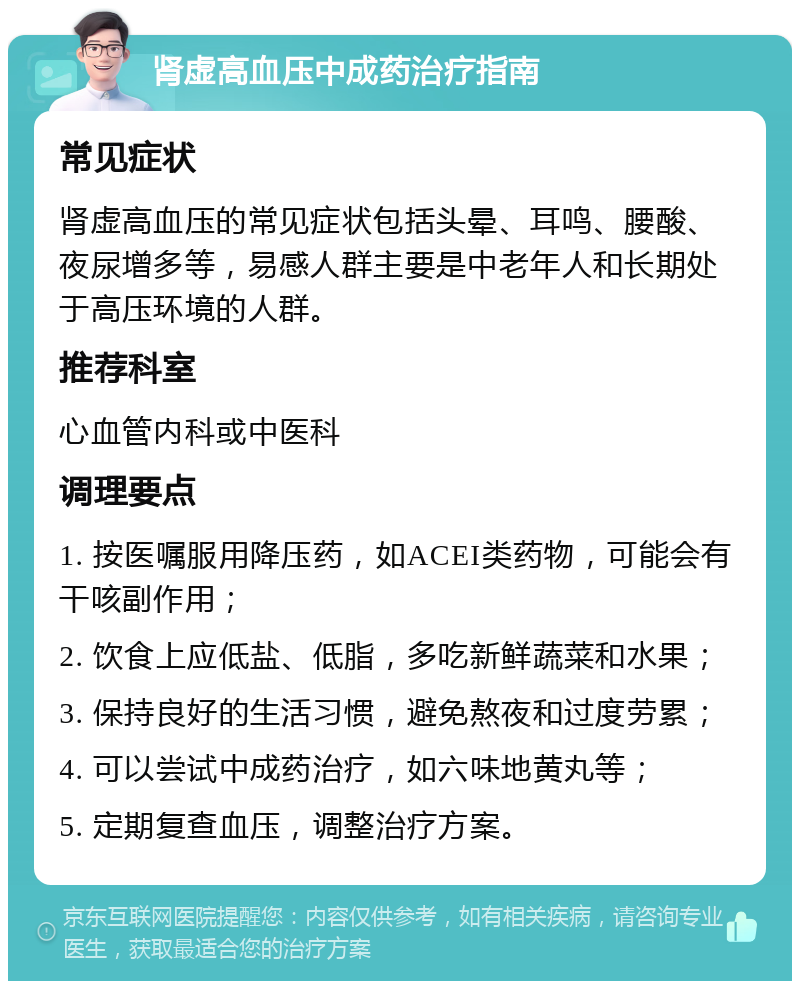 肾虚高血压中成药治疗指南 常见症状 肾虚高血压的常见症状包括头晕、耳鸣、腰酸、夜尿增多等，易感人群主要是中老年人和长期处于高压环境的人群。 推荐科室 心血管内科或中医科 调理要点 1. 按医嘱服用降压药，如ACEI类药物，可能会有干咳副作用； 2. 饮食上应低盐、低脂，多吃新鲜蔬菜和水果； 3. 保持良好的生活习惯，避免熬夜和过度劳累； 4. 可以尝试中成药治疗，如六味地黄丸等； 5. 定期复查血压，调整治疗方案。