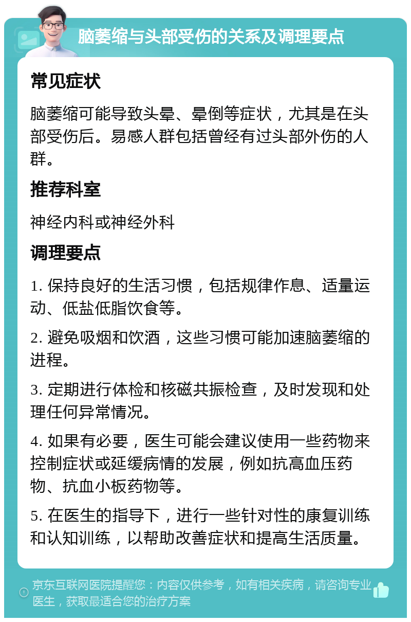 脑萎缩与头部受伤的关系及调理要点 常见症状 脑萎缩可能导致头晕、晕倒等症状，尤其是在头部受伤后。易感人群包括曾经有过头部外伤的人群。 推荐科室 神经内科或神经外科 调理要点 1. 保持良好的生活习惯，包括规律作息、适量运动、低盐低脂饮食等。 2. 避免吸烟和饮酒，这些习惯可能加速脑萎缩的进程。 3. 定期进行体检和核磁共振检查，及时发现和处理任何异常情况。 4. 如果有必要，医生可能会建议使用一些药物来控制症状或延缓病情的发展，例如抗高血压药物、抗血小板药物等。 5. 在医生的指导下，进行一些针对性的康复训练和认知训练，以帮助改善症状和提高生活质量。