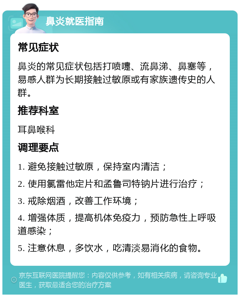 鼻炎就医指南 常见症状 鼻炎的常见症状包括打喷嚏、流鼻涕、鼻塞等，易感人群为长期接触过敏原或有家族遗传史的人群。 推荐科室 耳鼻喉科 调理要点 1. 避免接触过敏原，保持室内清洁； 2. 使用氯雷他定片和孟鲁司特钠片进行治疗； 3. 戒除烟酒，改善工作环境； 4. 增强体质，提高机体免疫力，预防急性上呼吸道感染； 5. 注意休息，多饮水，吃清淡易消化的食物。