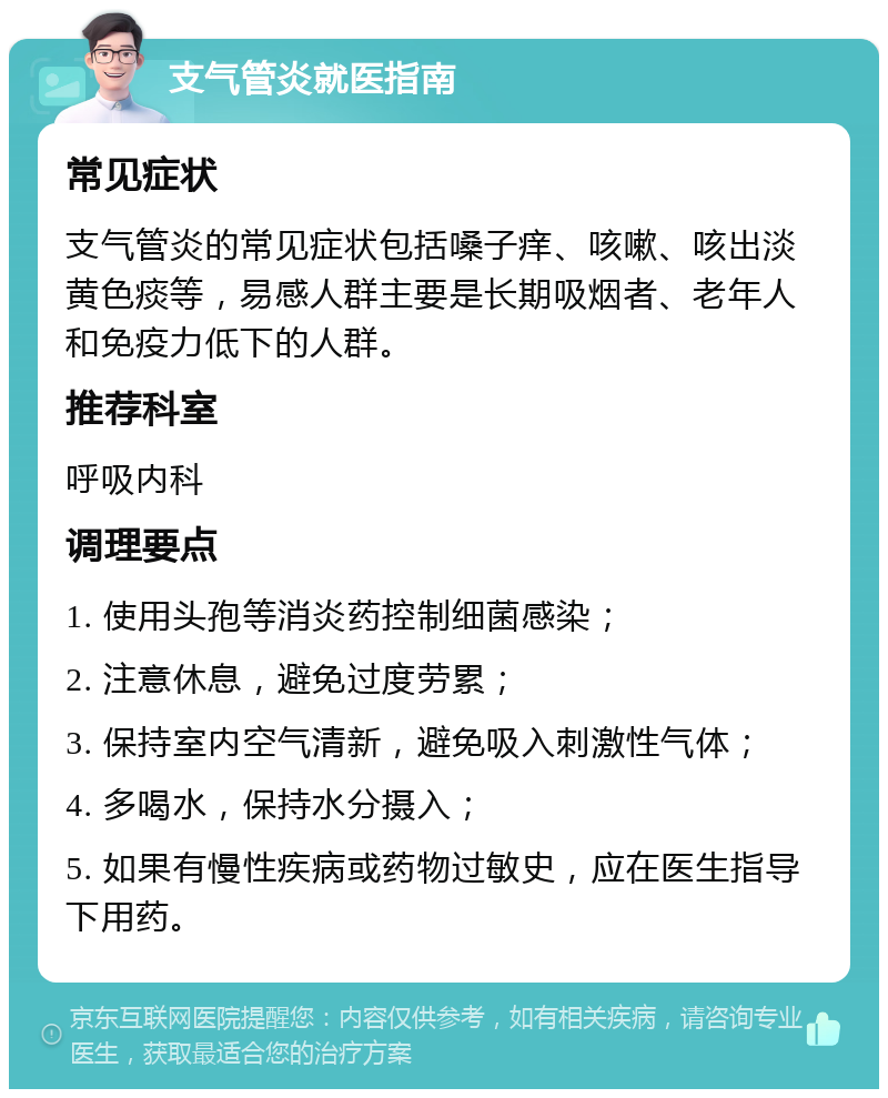 支气管炎就医指南 常见症状 支气管炎的常见症状包括嗓子痒、咳嗽、咳出淡黄色痰等，易感人群主要是长期吸烟者、老年人和免疫力低下的人群。 推荐科室 呼吸内科 调理要点 1. 使用头孢等消炎药控制细菌感染； 2. 注意休息，避免过度劳累； 3. 保持室内空气清新，避免吸入刺激性气体； 4. 多喝水，保持水分摄入； 5. 如果有慢性疾病或药物过敏史，应在医生指导下用药。