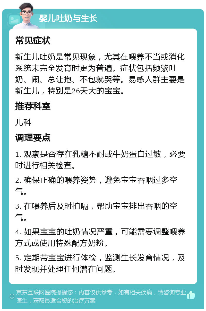 婴儿吐奶与生长 常见症状 新生儿吐奶是常见现象，尤其在喂养不当或消化系统未完全发育时更为普遍。症状包括频繁吐奶、闹、总让抱、不包就哭等。易感人群主要是新生儿，特别是26天大的宝宝。 推荐科室 儿科 调理要点 1. 观察是否存在乳糖不耐或牛奶蛋白过敏，必要时进行相关检查。 2. 确保正确的喂养姿势，避免宝宝吞咽过多空气。 3. 在喂养后及时拍嗝，帮助宝宝排出吞咽的空气。 4. 如果宝宝的吐奶情况严重，可能需要调整喂养方式或使用特殊配方奶粉。 5. 定期带宝宝进行体检，监测生长发育情况，及时发现并处理任何潜在问题。