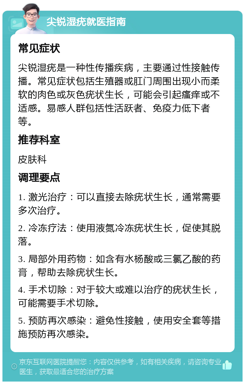 尖锐湿疣就医指南 常见症状 尖锐湿疣是一种性传播疾病，主要通过性接触传播。常见症状包括生殖器或肛门周围出现小而柔软的肉色或灰色疣状生长，可能会引起瘙痒或不适感。易感人群包括性活跃者、免疫力低下者等。 推荐科室 皮肤科 调理要点 1. 激光治疗：可以直接去除疣状生长，通常需要多次治疗。 2. 冷冻疗法：使用液氮冷冻疣状生长，促使其脱落。 3. 局部外用药物：如含有水杨酸或三氯乙酸的药膏，帮助去除疣状生长。 4. 手术切除：对于较大或难以治疗的疣状生长，可能需要手术切除。 5. 预防再次感染：避免性接触，使用安全套等措施预防再次感染。