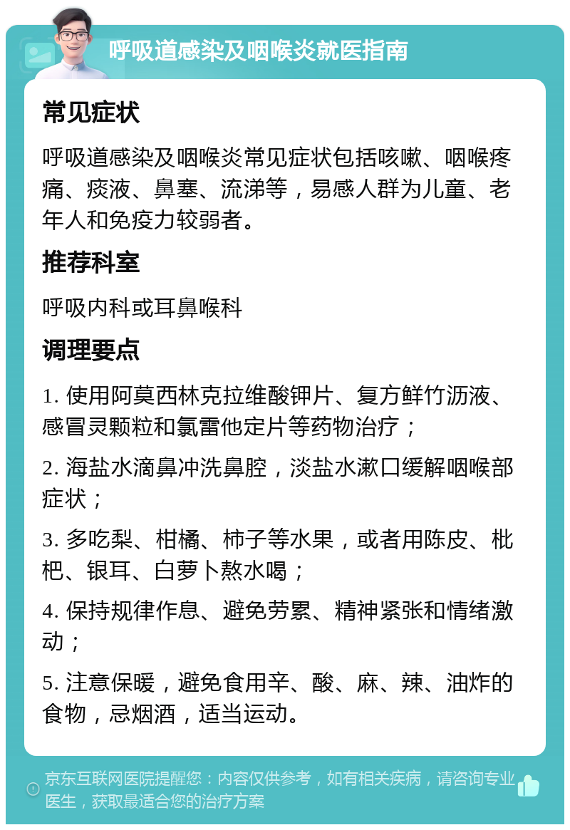 呼吸道感染及咽喉炎就医指南 常见症状 呼吸道感染及咽喉炎常见症状包括咳嗽、咽喉疼痛、痰液、鼻塞、流涕等，易感人群为儿童、老年人和免疫力较弱者。 推荐科室 呼吸内科或耳鼻喉科 调理要点 1. 使用阿莫西林克拉维酸钾片、复方鲜竹沥液、感冒灵颗粒和氯雷他定片等药物治疗； 2. 海盐水滴鼻冲洗鼻腔，淡盐水漱口缓解咽喉部症状； 3. 多吃梨、柑橘、柿子等水果，或者用陈皮、枇杷、银耳、白萝卜熬水喝； 4. 保持规律作息、避免劳累、精神紧张和情绪激动； 5. 注意保暖，避免食用辛、酸、麻、辣、油炸的食物，忌烟酒，适当运动。