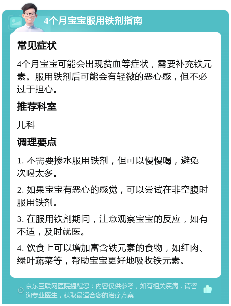 4个月宝宝服用铁剂指南 常见症状 4个月宝宝可能会出现贫血等症状，需要补充铁元素。服用铁剂后可能会有轻微的恶心感，但不必过于担心。 推荐科室 儿科 调理要点 1. 不需要掺水服用铁剂，但可以慢慢喝，避免一次喝太多。 2. 如果宝宝有恶心的感觉，可以尝试在非空腹时服用铁剂。 3. 在服用铁剂期间，注意观察宝宝的反应，如有不适，及时就医。 4. 饮食上可以增加富含铁元素的食物，如红肉、绿叶蔬菜等，帮助宝宝更好地吸收铁元素。