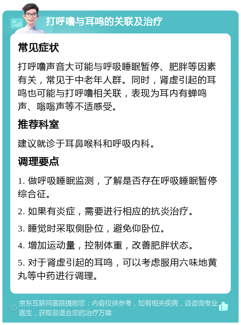 打呼噜与耳鸣的关联及治疗 常见症状 打呼噜声音大可能与呼吸睡眠暂停、肥胖等因素有关，常见于中老年人群。同时，肾虚引起的耳鸣也可能与打呼噜相关联，表现为耳内有蝉鸣声、嗡嗡声等不适感受。 推荐科室 建议就诊于耳鼻喉科和呼吸内科。 调理要点 1. 做呼吸睡眠监测，了解是否存在呼吸睡眠暂停综合征。 2. 如果有炎症，需要进行相应的抗炎治疗。 3. 睡觉时采取侧卧位，避免仰卧位。 4. 增加运动量，控制体重，改善肥胖状态。 5. 对于肾虚引起的耳鸣，可以考虑服用六味地黄丸等中药进行调理。