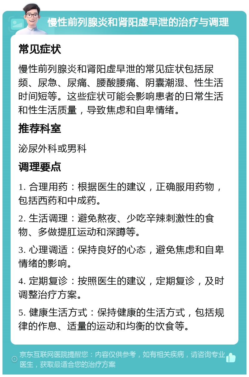 慢性前列腺炎和肾阳虚早泄的治疗与调理 常见症状 慢性前列腺炎和肾阳虚早泄的常见症状包括尿频、尿急、尿痛、腰酸腰痛、阴囊潮湿、性生活时间短等。这些症状可能会影响患者的日常生活和性生活质量，导致焦虑和自卑情绪。 推荐科室 泌尿外科或男科 调理要点 1. 合理用药：根据医生的建议，正确服用药物，包括西药和中成药。 2. 生活调理：避免熬夜、少吃辛辣刺激性的食物、多做提肛运动和深蹲等。 3. 心理调适：保持良好的心态，避免焦虑和自卑情绪的影响。 4. 定期复诊：按照医生的建议，定期复诊，及时调整治疗方案。 5. 健康生活方式：保持健康的生活方式，包括规律的作息、适量的运动和均衡的饮食等。