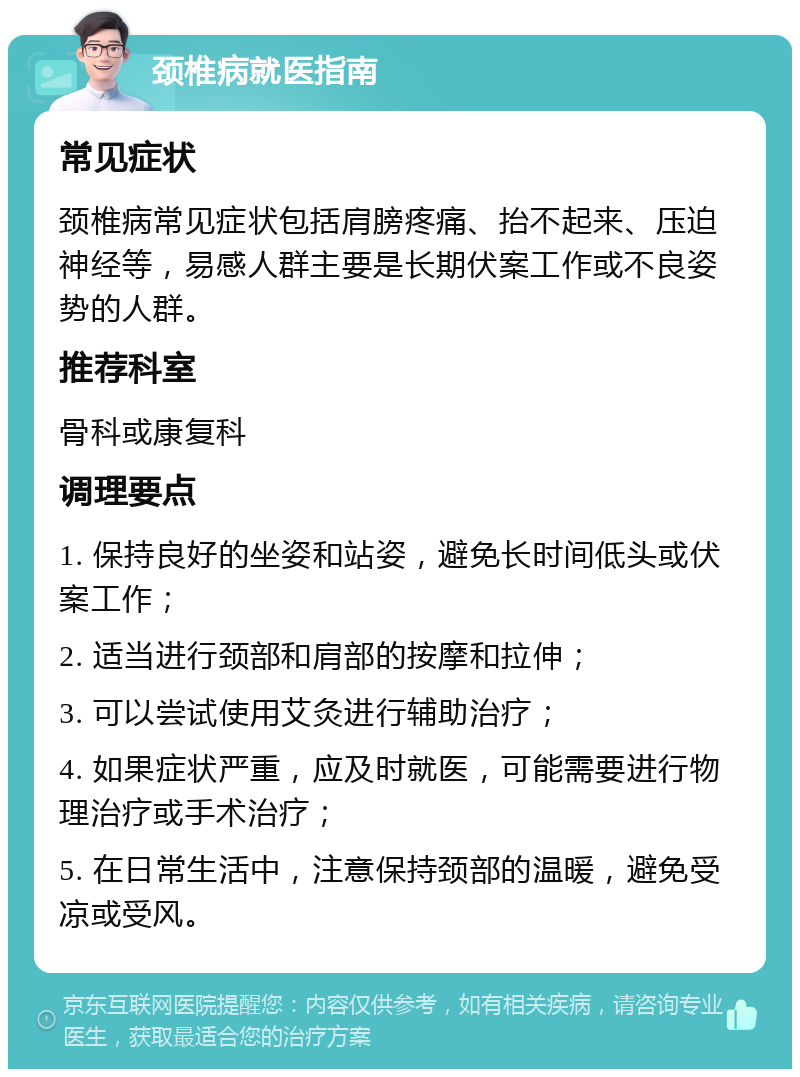 颈椎病就医指南 常见症状 颈椎病常见症状包括肩膀疼痛、抬不起来、压迫神经等，易感人群主要是长期伏案工作或不良姿势的人群。 推荐科室 骨科或康复科 调理要点 1. 保持良好的坐姿和站姿，避免长时间低头或伏案工作； 2. 适当进行颈部和肩部的按摩和拉伸； 3. 可以尝试使用艾灸进行辅助治疗； 4. 如果症状严重，应及时就医，可能需要进行物理治疗或手术治疗； 5. 在日常生活中，注意保持颈部的温暖，避免受凉或受风。