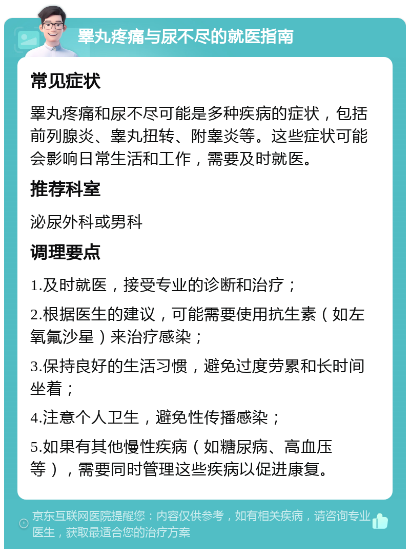 睪丸疼痛与尿不尽的就医指南 常见症状 睪丸疼痛和尿不尽可能是多种疾病的症状，包括前列腺炎、睾丸扭转、附睾炎等。这些症状可能会影响日常生活和工作，需要及时就医。 推荐科室 泌尿外科或男科 调理要点 1.及时就医，接受专业的诊断和治疗； 2.根据医生的建议，可能需要使用抗生素（如左氧氟沙星）来治疗感染； 3.保持良好的生活习惯，避免过度劳累和长时间坐着； 4.注意个人卫生，避免性传播感染； 5.如果有其他慢性疾病（如糖尿病、高血压等），需要同时管理这些疾病以促进康复。